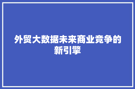 外贸大数据未来商业竞争的新引擎