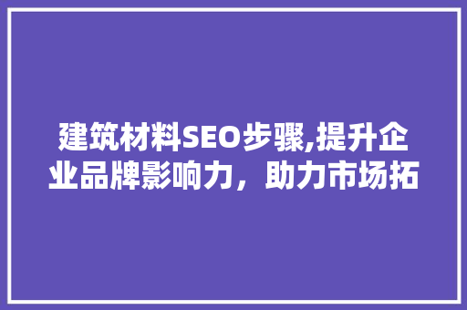 建筑材料SEO步骤,提升企业品牌影响力，助力市场拓展