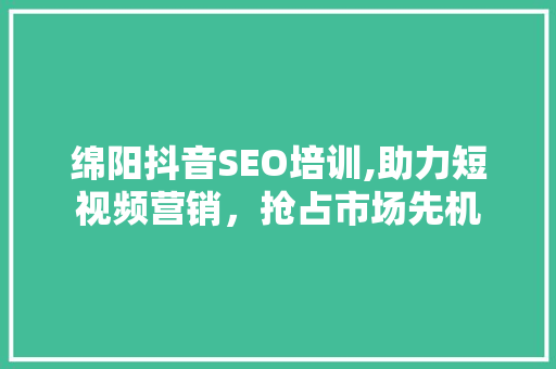 绵阳抖音SEO培训,助力短视频营销，抢占市场先机