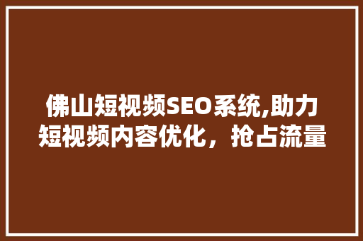 佛山短视频SEO系统,助力短视频内容优化，抢占流量高地