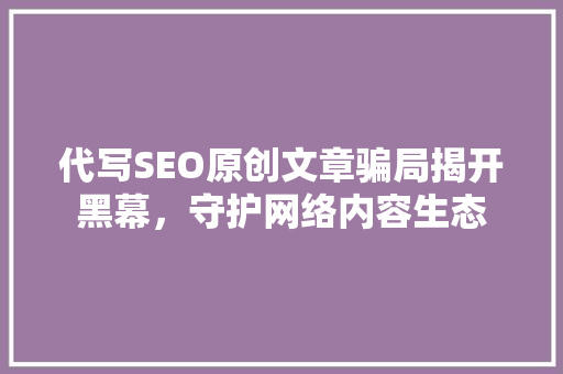 代写SEO原创文章骗局揭开黑幕，守护网络内容生态