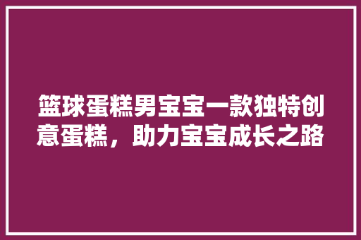 篮球蛋糕男宝宝一款独特创意蛋糕，助力宝宝成长之路