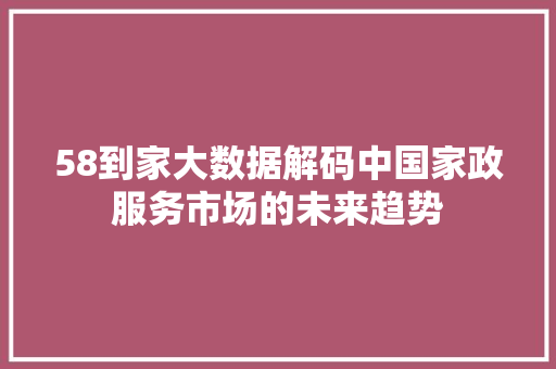 58到家大数据解码中国家政服务市场的未来趋势