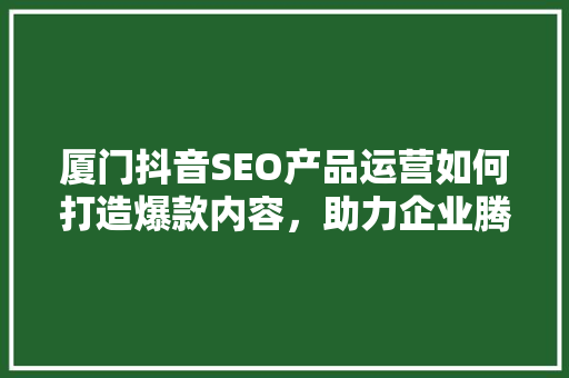 厦门抖音SEO产品运营如何打造爆款内容，助力企业腾飞