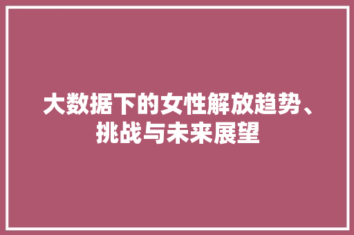 大数据下的女性解放趋势、挑战与未来展望  第1张