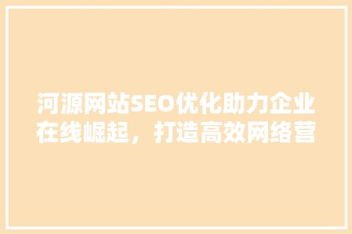 河源网站SEO优化助力企业在线崛起，打造高效网络营销步骤