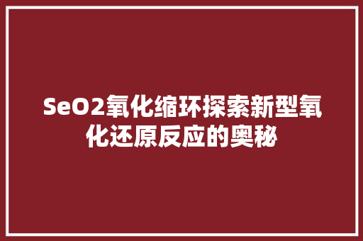 SeO2氧化缩环探索新型氧化还原反应的奥秘