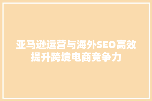 亚马逊运营与海外SEO高效提升跨境电商竞争力