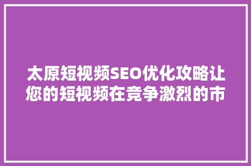 太原短视频SEO优化攻略让您的短视频在竞争激烈的市场脱颖而出