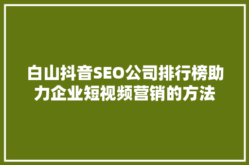 白山抖音SEO公司排行榜助力企业短视频营销的方法