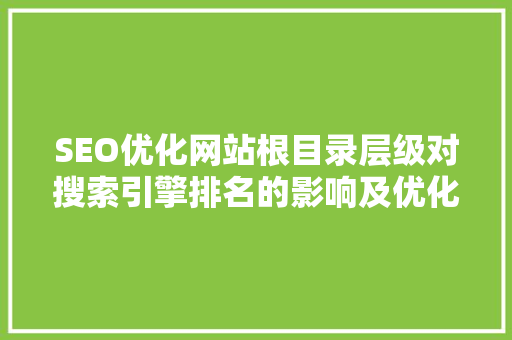 SEO优化网站根目录层级对搜索引擎排名的影响及优化步骤