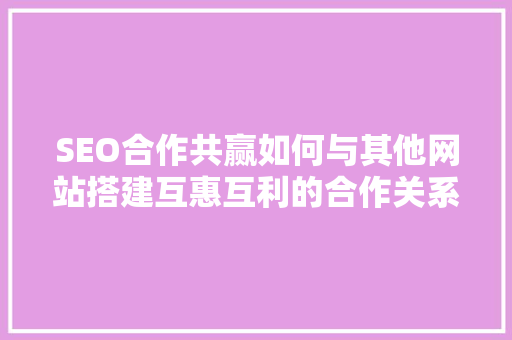 SEO合作共赢如何与其他网站搭建互惠互利的合作关系