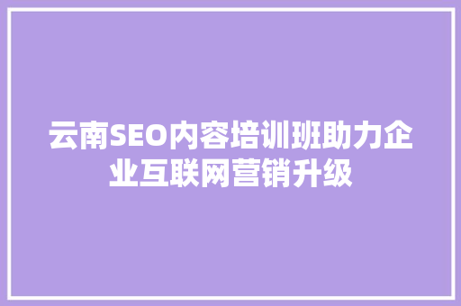 云南SEO内容培训班助力企业互联网营销升级