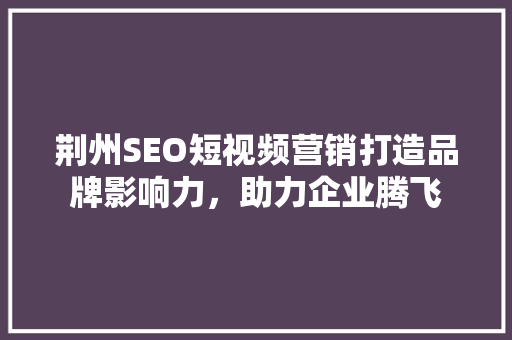 荆州SEO短视频营销打造品牌影响力，助力企业腾飞