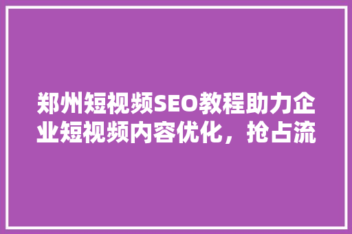 郑州短视频SEO教程助力企业短视频内容优化，抢占流量高地