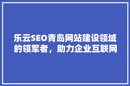 乐云SEO青岛网站建设领域的领军者，助力企业互联网营销腾飞
