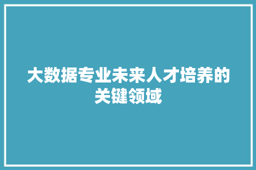 大数据专业未来人才培养的关键领域  第1张