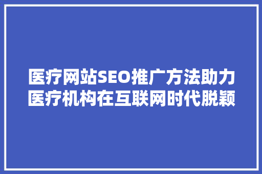 医疗网站SEO推广方法助力医疗机构在互联网时代脱颖而出