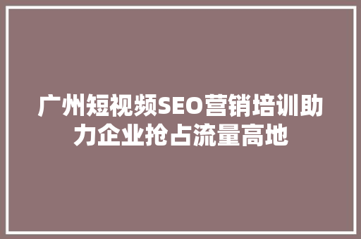 广州短视频SEO营销培训助力企业抢占流量高地