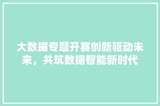 大数据专题开赛创新驱动未来，共筑数据智能新时代
