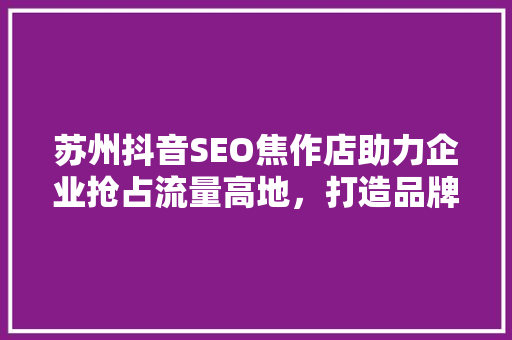 苏州抖音SEO焦作店助力企业抢占流量高地，打造品牌新篇章