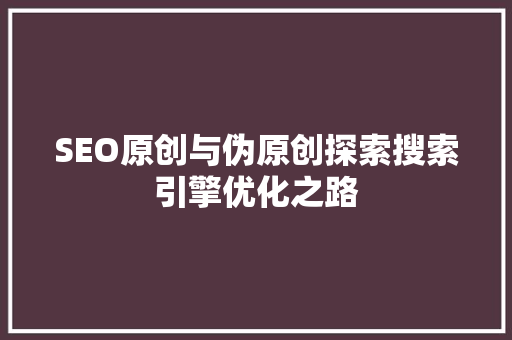 SEO原创与伪原创探索搜索引擎优化之路