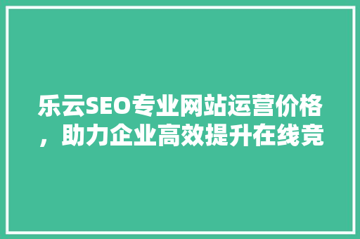 乐云SEO专业网站运营价格，助力企业高效提升在线竞争力