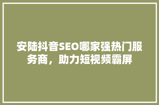 安陆抖音SEO哪家强热门服务商，助力短视频霸屏