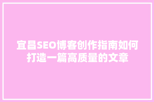 宜昌SEO博客创作指南如何打造一篇高质量的文章
