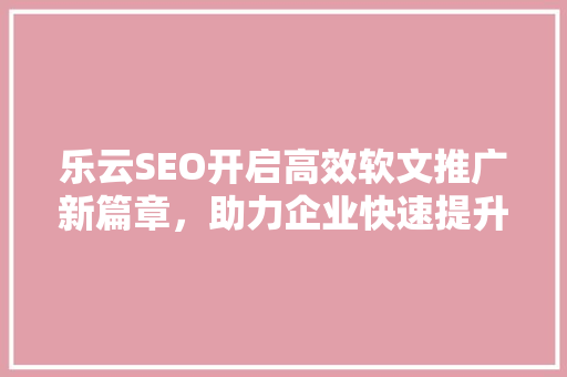 乐云SEO开启高效软文推广新篇章，助力企业快速提升品牌影响力