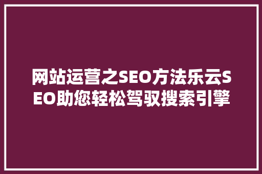 网站运营之SEO方法乐云SEO助您轻松驾驭搜索引擎