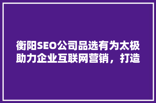 衡阳SEO公司品选有为太极助力企业互联网营销，打造品牌新高度  第1张