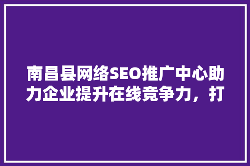 南昌县网络SEO推广中心助力企业提升在线竞争力，打造高效网络营销步骤