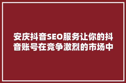 安庆抖音SEO服务让你的抖音账号在竞争激烈的市场中脱颖而出