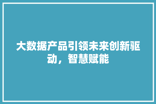 大数据产品引领未来创新驱动，智慧赋能  第1张