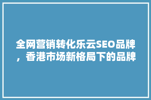 全网营销转化乐云SEO品牌，香港市场新格局下的品牌崛起之路