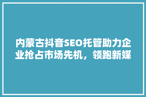 内蒙古抖音SEO托管助力企业抢占市场先机，领跑新媒体营销时代