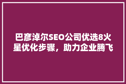 巴彦淖尔SEO公司优选8火星优化步骤，助力企业腾飞