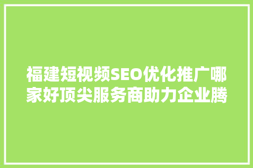 福建短视频SEO优化推广哪家好顶尖服务商助力企业腾飞