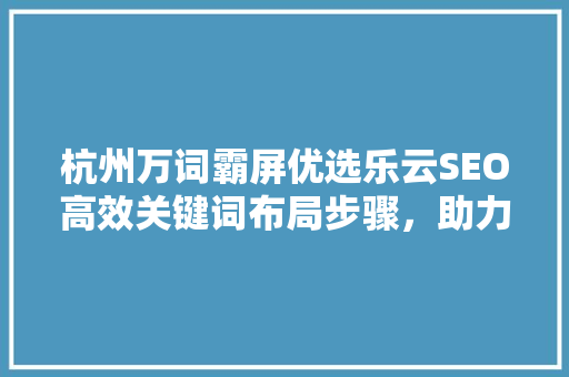 杭州万词霸屏优选乐云SEO高效关键词布局步骤，助力企业网络营销