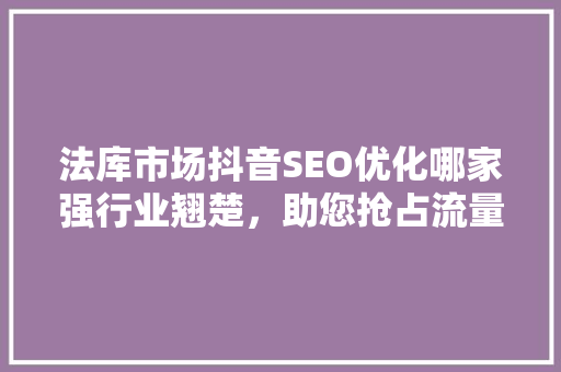 法库市场抖音SEO优化哪家强行业翘楚，助您抢占流量高地