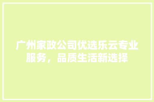 广州家政公司优选乐云专业服务，品质生活新选择