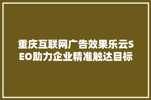 重庆互联网广告效果乐云SEO助力企业精准触达目标用户
