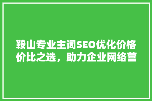 鞍山专业主词SEO优化价格价比之选，助力企业网络营销
