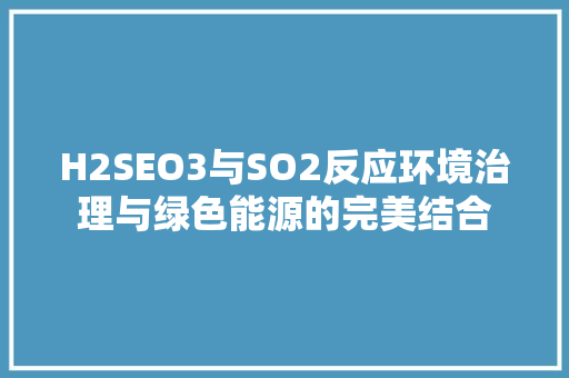 H2SEO3与SO2反应环境治理与绿色能源的完美结合