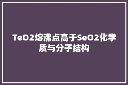 TeO2熔沸点高于SeO2化学质与分子结构