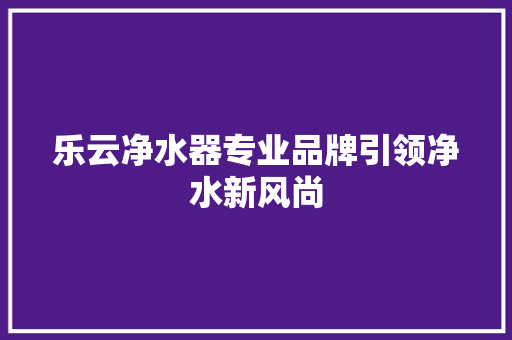乐云净水器专业品牌引领净水新风尚