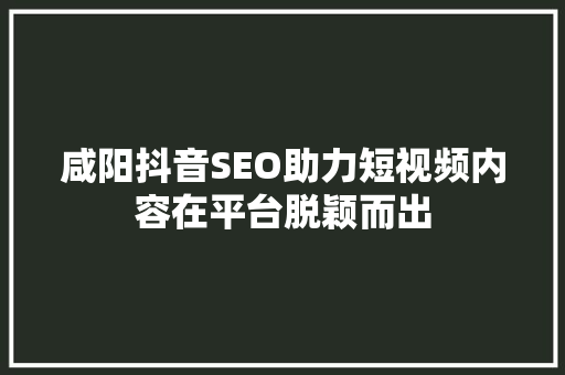 咸阳抖音SEO助力短视频内容在平台脱颖而出