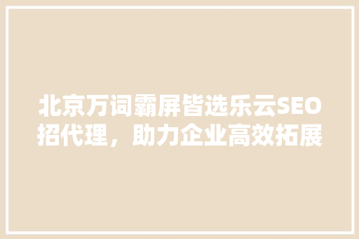 北京万词霸屏皆选乐云SEO招代理，助力企业高效拓展市场