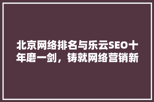 北京网络排名与乐云SEO十年磨一剑，铸就网络营销新高度
